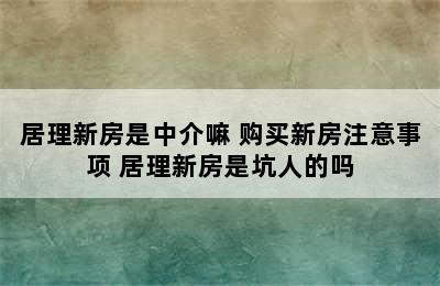 居理新房是中介嘛 购买新房注意事项 居理新房是坑人的吗